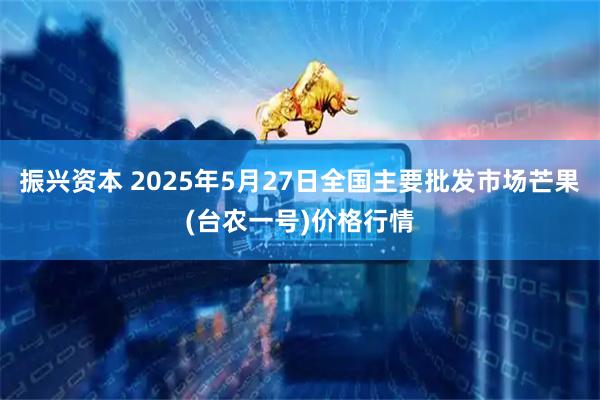 振兴资本 2025年5月27日全国主要批发市场芒果(台农一号)价格行情