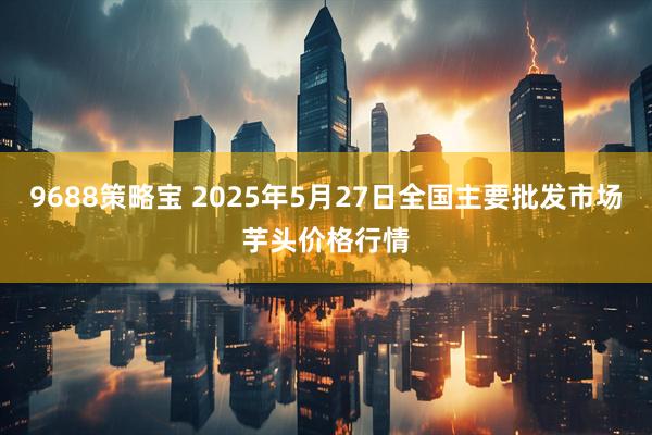 9688策略宝 2025年5月27日全国主要批发市场芋头价格行情