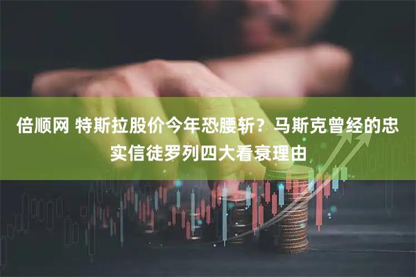 倍顺网 特斯拉股价今年恐腰斩？马斯克曾经的忠实信徒罗列四大看衰理由