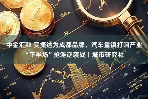 中金汇融 变捷达为成都品牌，汽车重镇打响产业“下半场”抢滩逆袭战丨城市研究社