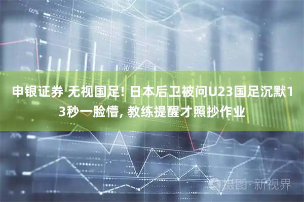申银证券 无视国足! 日本后卫被问U23国足沉默13秒一脸懵, 教练提醒才照抄作业