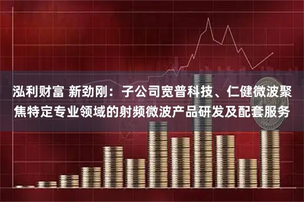 泓利财富 新劲刚：子公司宽普科技、仁健微波聚焦特定专业领域的射频微波产品研发及配套服务