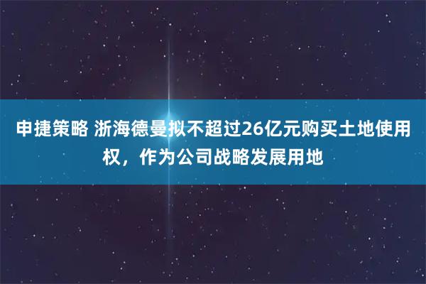 申捷策略 浙海德曼拟不超过26亿元购买土地使用权，作为公司战略发展用地