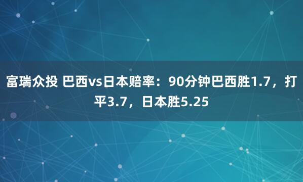 富瑞众投 巴西vs日本赔率：90分钟巴西胜1.7，打平3.7，日本胜5.25