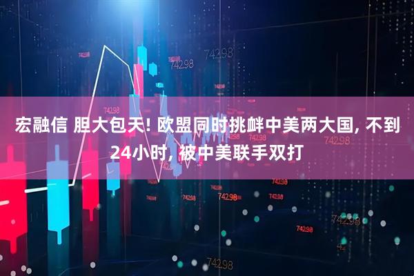 宏融信 胆大包天! 欧盟同时挑衅中美两大国, 不到24小时, 被中美联手双打