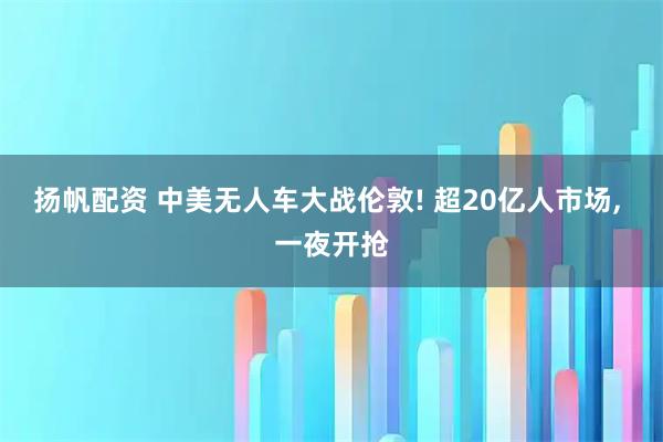 扬帆配资 中美无人车大战伦敦! 超20亿人市场, 一夜开抢